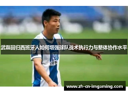 武磊回归西班牙人如何增强球队战术执行力与整体协作水平