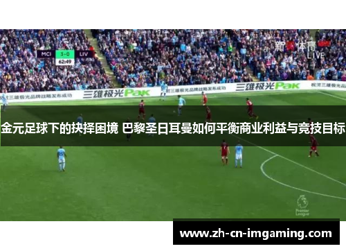 金元足球下的抉择困境 巴黎圣日耳曼如何平衡商业利益与竞技目标