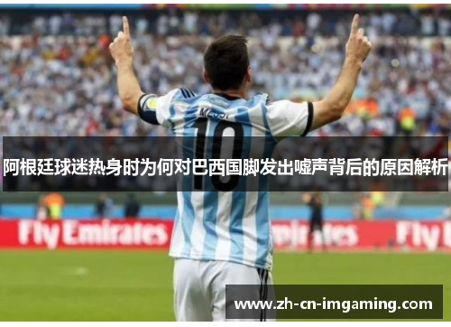 阿根廷球迷热身时为何对巴西国脚发出嘘声背后的原因解析