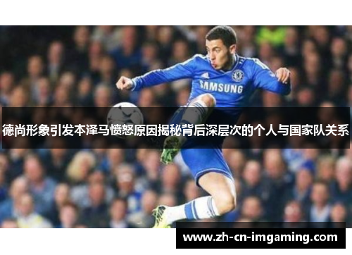 德尚形象引发本泽马愤怒原因揭秘背后深层次的个人与国家队关系