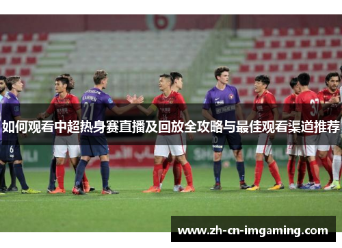 如何观看中超热身赛直播及回放全攻略与最佳观看渠道推荐