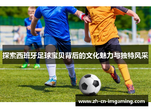 探索西班牙足球宝贝背后的文化魅力与独特风采
